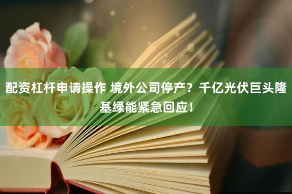 配资杠杆申请操作 境外公司停产？千亿光伏巨头隆基绿能紧急回应！