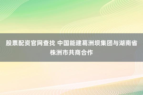 股票配资官网查找 中国能建葛洲坝集团与湖南省株洲市共商合作