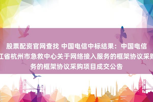 股票配资官网查找 中国电信中标结果：中国电信中标结果：浙江省杭州市急救中心关于网络接入服务的框架协议采购项目成交公告