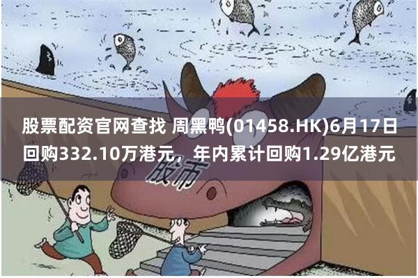 股票配资官网查找 周黑鸭(01458.HK)6月17日回购332.10万港元，年内累计回购1.29亿港元