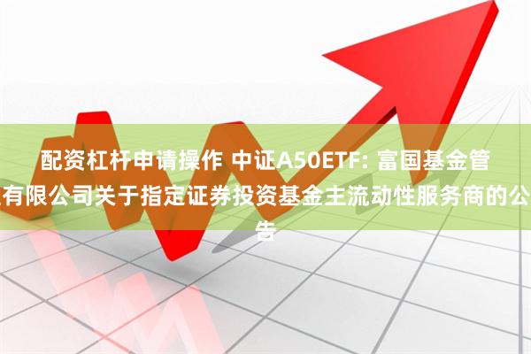 配资杠杆申请操作 中证A50ETF: 富国基金管理有限公司关于指定证券投资基金主流动性服务商的公告