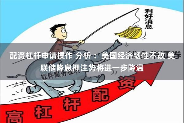 配资杠杆申请操作 分析 ：美国经济韧性不改 美联储降息押注势将进一步降温