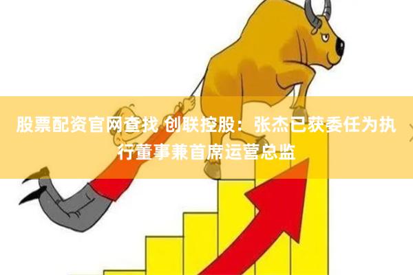 股票配资官网查找 创联控股：张杰已获委任为执行董事兼首席运营总监