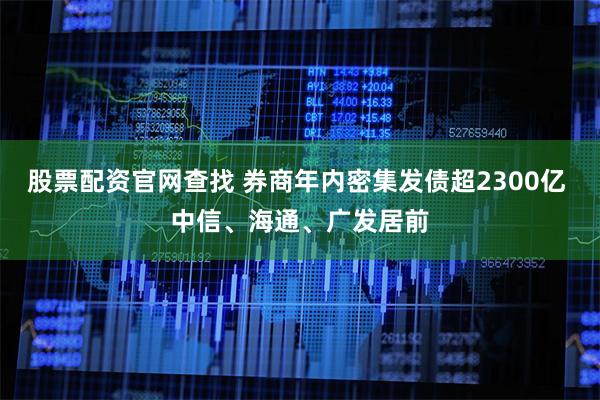 股票配资官网查找 券商年内密集发债超2300亿 中信、海通、广发居前