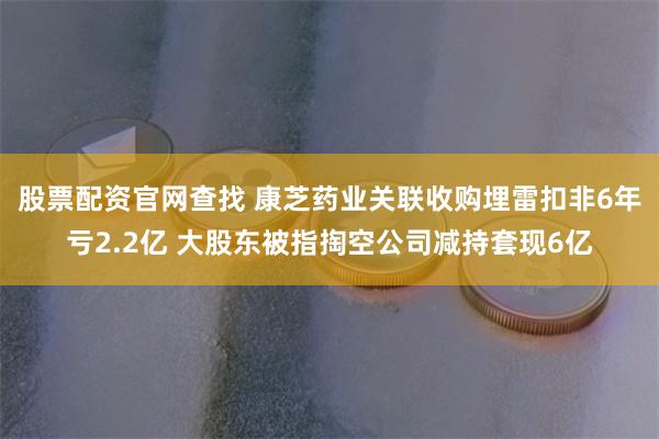 股票配资官网查找 康芝药业关联收购埋雷扣非6年亏2.2亿 大股东被指掏空公司减持套现6亿