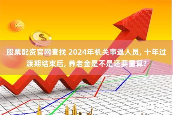 股票配资官网查找 2024年机关事退人员, 十年过渡期结束后, 养老金是不是还要重算?