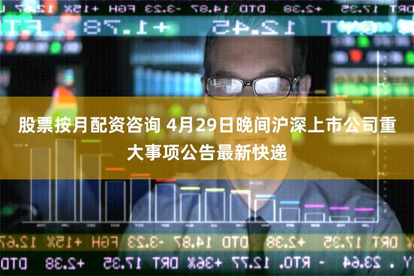 股票按月配资咨询 4月29日晚间沪深上市公司重大事项公告最新快递