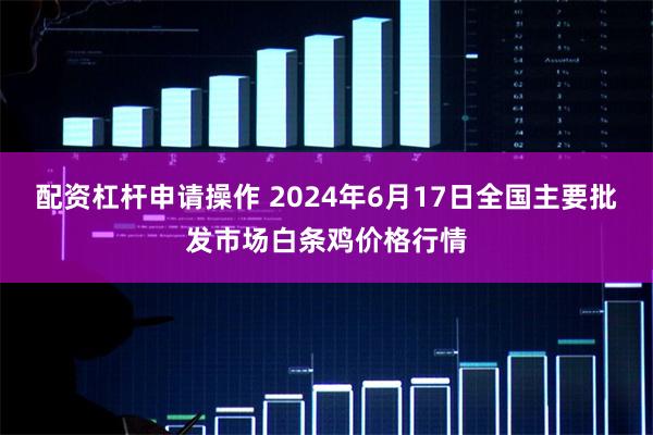 配资杠杆申请操作 2024年6月17日全国主要批发市场白条鸡价格行情