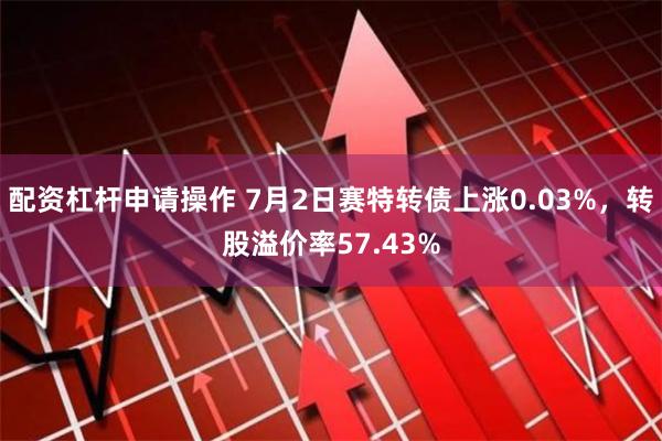 配资杠杆申请操作 7月2日赛特转债上涨0.03%，转股溢价率57.43%