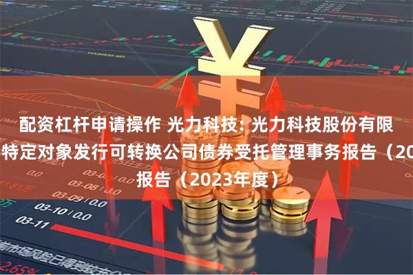 配资杠杆申请操作 光力科技: 光力科技股份有限公司向不特定对象发行可转换公司债券受托管理事务报告（2023年度）