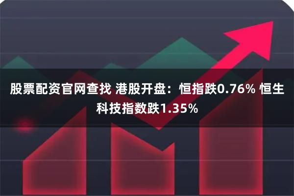 股票配资官网查找 港股开盘：恒指跌0.76% 恒生科技指数跌1.35%