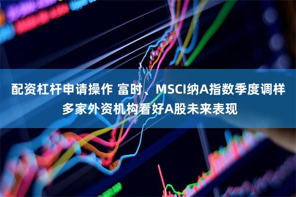 配资杠杆申请操作 富时、MSCI纳A指数季度调样 多家外资机构看好A股未来表现