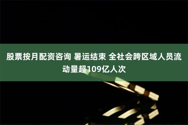 股票按月配资咨询 暑运结束 全社会跨区域人员流动量超109亿人次