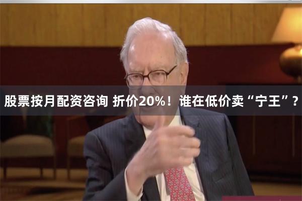 股票按月配资咨询 折价20%！谁在低价卖“宁王”？